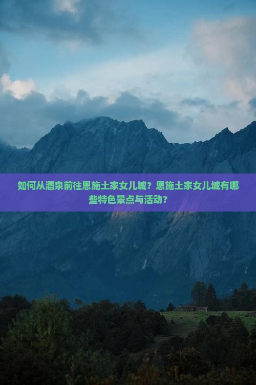 如何从酒泉前往恩施土家女儿城？恩施土家女儿城有哪些特色景点与活动？