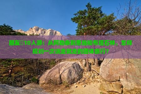 朋友團10人游：从阿勒泰到恩施梭布垭石林，怎样规划一次说走就走的团体旅行？