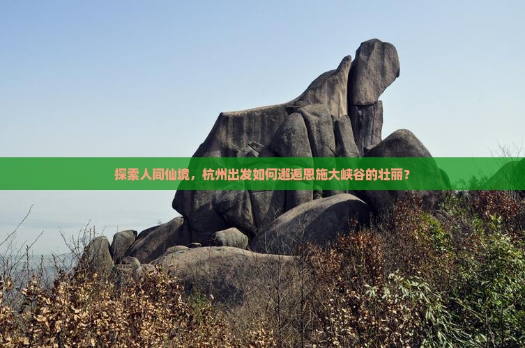 探索人间仙境，杭州出发如何邂逅恩施大峡谷的壮丽？