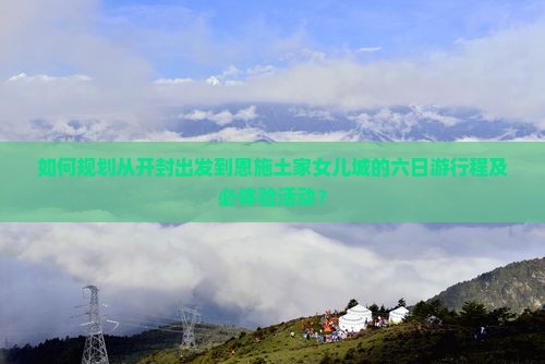 如何规划从开封出发到恩施土家女儿城的六日游行程及必体验活动？