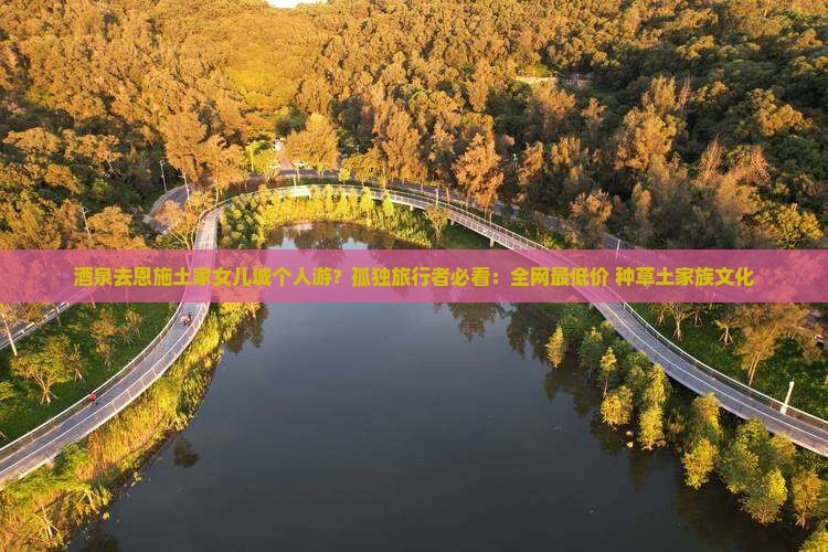 酒泉去恩施土家女儿城个人游？孤独旅行者必看：全网最低价+种草土家族文化