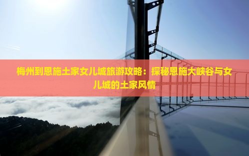 梅州到恩施土家女儿城旅游攻略：探秘恩施大峡谷与女儿城的土家风情