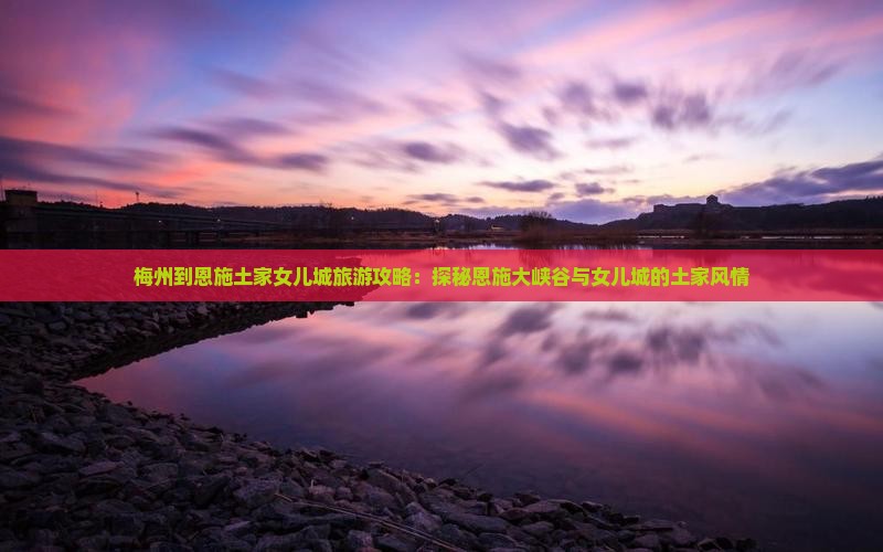 梅州到恩施土家女儿城旅游攻略：探秘恩施大峡谷与女儿城的土家风情