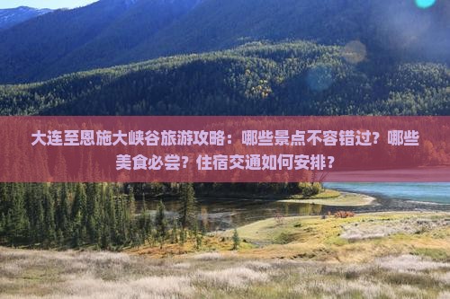 大连至恩施大峡谷旅游攻略：哪些景点不容错过？哪些美食必尝？住宿交通如何安排？