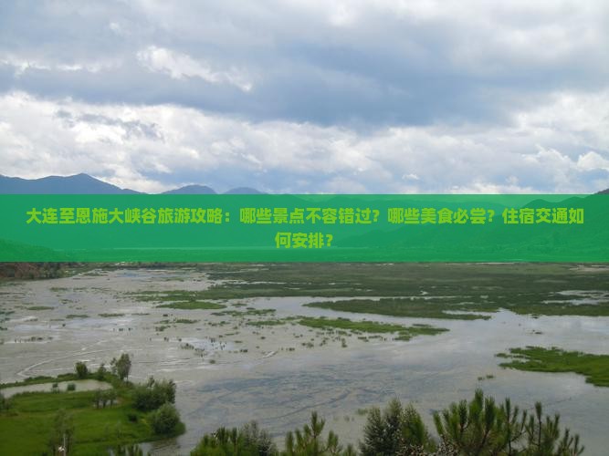大连至恩施大峡谷旅游攻略：哪些景点不容错过？哪些美食必尝？住宿交通如何安排？