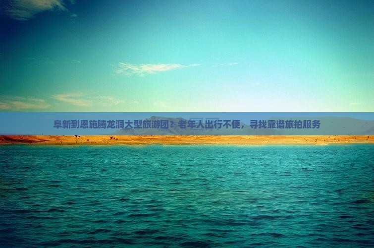阜新到恩施腾龙洞大型旅游团？老年人出行不便，寻找靠谱旅拍服务