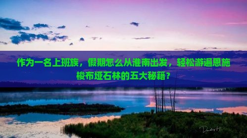 作为一名上班族，假期怎么从淮南出发，轻松游遍恩施梭布垭石林的五大秘籍？