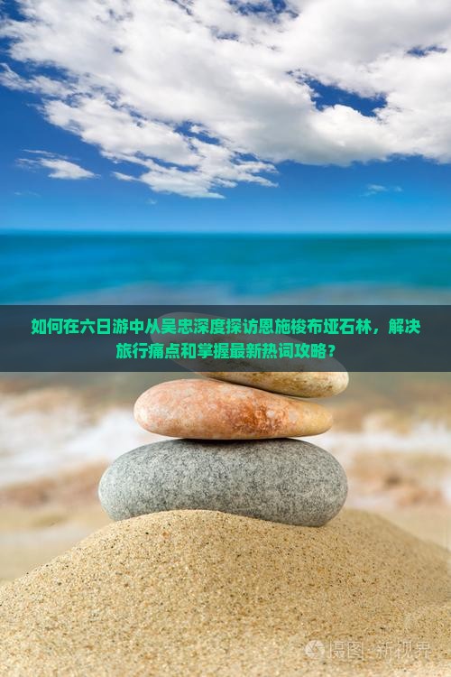 如何在六日游中从吴忠深度探访恩施梭布垭石林，解决旅行痛点和掌握最新热词攻略？