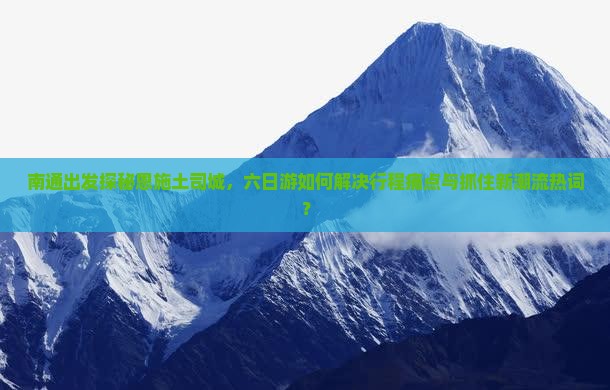 南通出发探秘恩施土司城，六日游如何解决行程痛点与抓住新潮流热词？