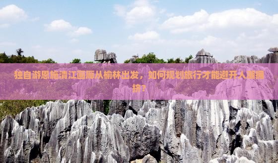 独自游恩施清江画廊从榆林出发，如何规划旅行才能避开人潮拥挤？