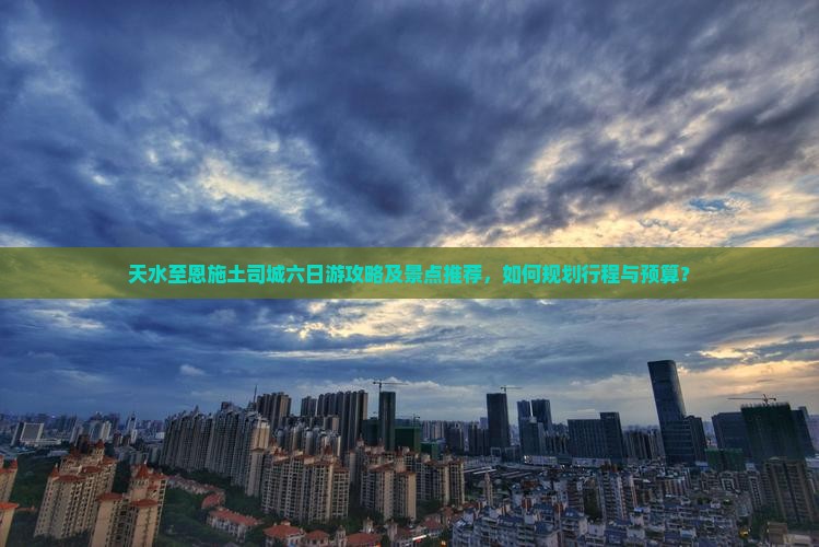 天水至恩施土司城六日游攻略及景点推荐，如何规划行程与预算？