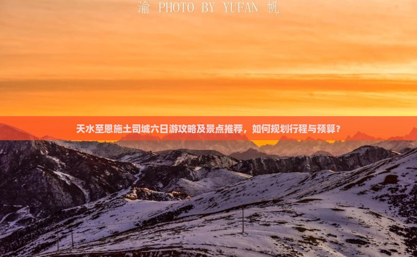 天水至恩施土司城六日游攻略及景点推荐，如何规划行程与预算？