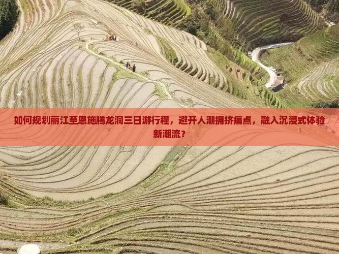 如何规划丽江至恩施腾龙洞三日游行程，避开人潮拥挤痛点，融入沉浸式体验新潮流？