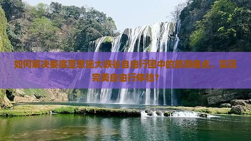 如何解决娄底至恩施大峡谷自由行团中的旅游痛点,实现完美自由行体验? 如何解决娄底至恩施大峡谷自由行团中的旅游痛点,实现完美自由行体验?