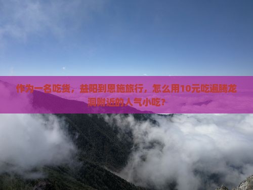 作为一名吃货，益阳到恩施旅行，怎么用10元吃遍腾龙洞附近的人气小吃？