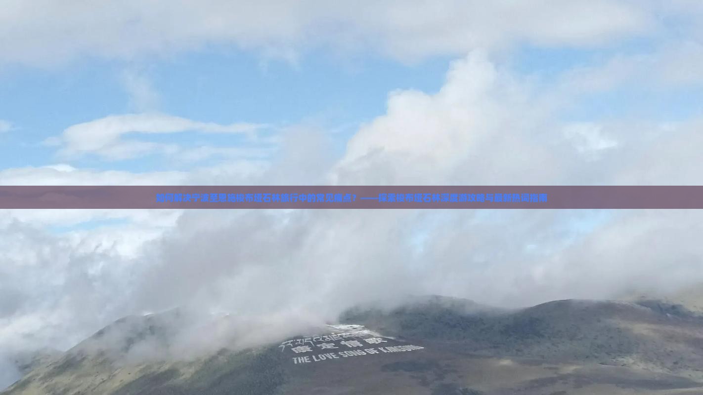 如何解决宁波至恩施梭布垭石林旅行中的常见痛点？——探索梭布垭石林深度游攻略与最新热词指南