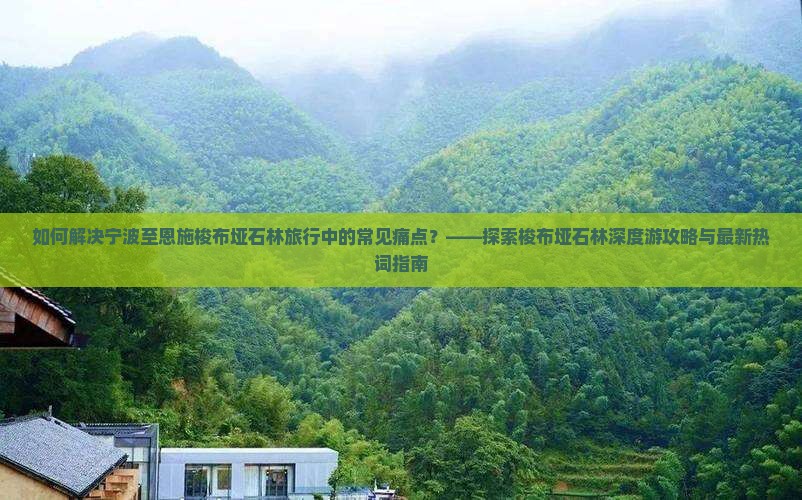 如何解决宁波至恩施梭布垭石林旅行中的常见痛点？——探索梭布垭石林深度游攻略与最新热词指南