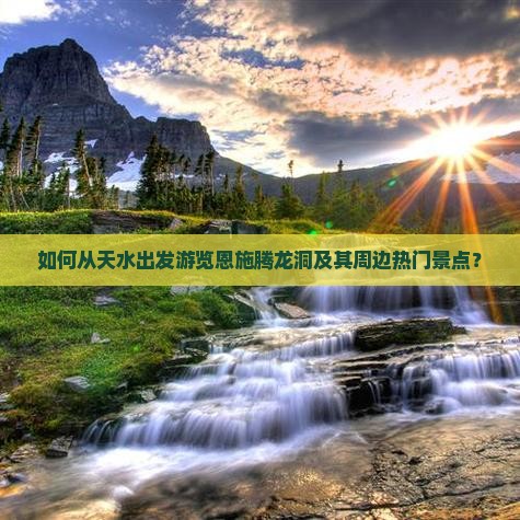 如何从天水出发游览恩施腾龙洞及其周边热门景点？