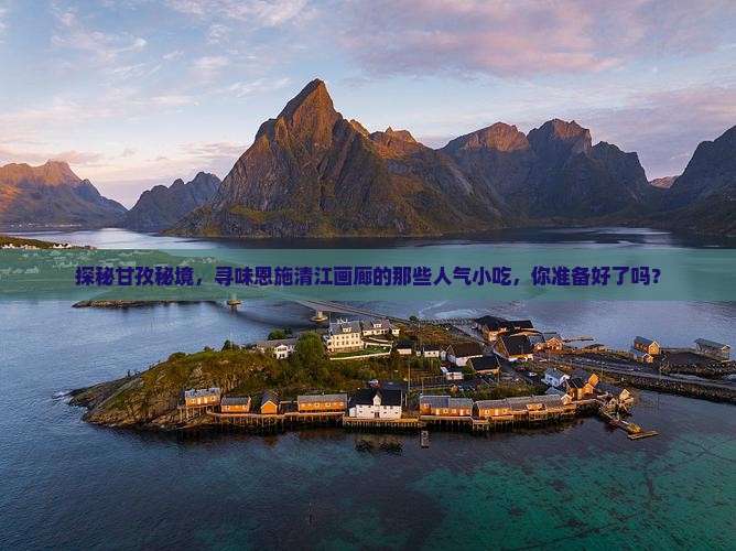 探秘甘孜秘境，寻味恩施清江画廊的那些人气小吃，你准备好了吗？