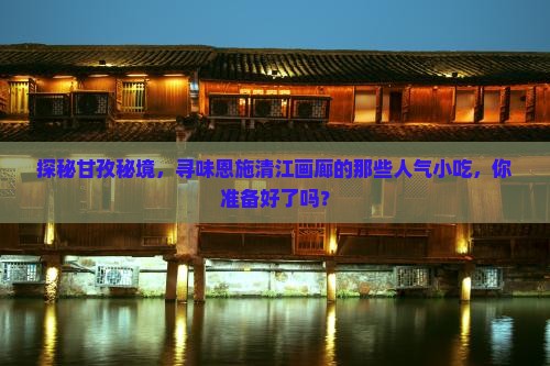 探秘甘孜秘境，寻味恩施清江画廊的那些人气小吃，你准备好了吗？