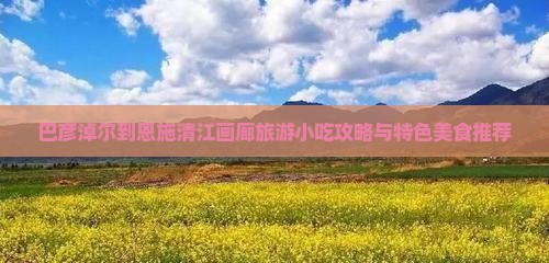 巴彦淖尔到恩施清江画廊旅游小吃攻略与特色美食推荐