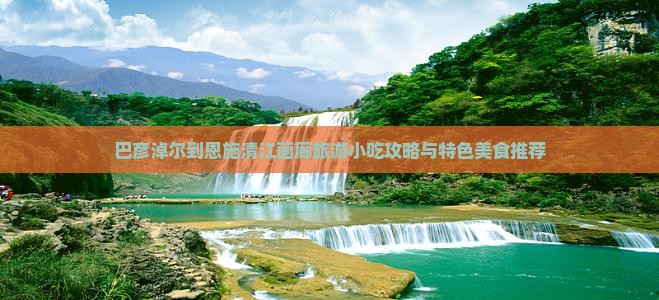 巴彦淖尔到恩施清江画廊旅游小吃攻略与特色美食推荐