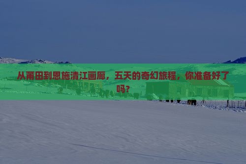 从莆田到恩施清江画廊，五天的奇幻旅程，你准备好了吗？