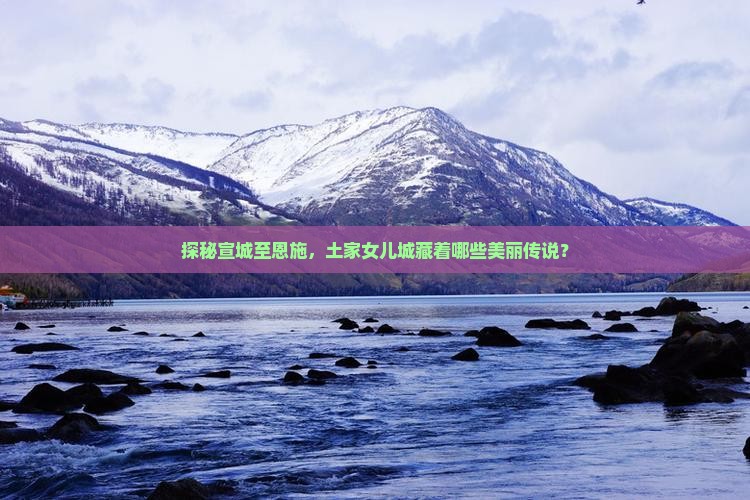 探秘宣城至恩施，土家女儿城藏着哪些美丽传说？