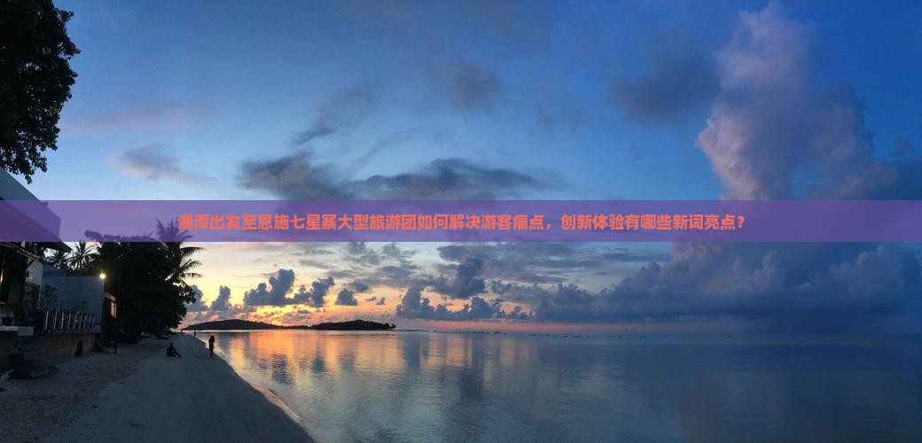 湘潭出发至恩施七星寨大型旅游团如何解决游客痛点，创新体验有哪些新词亮点？