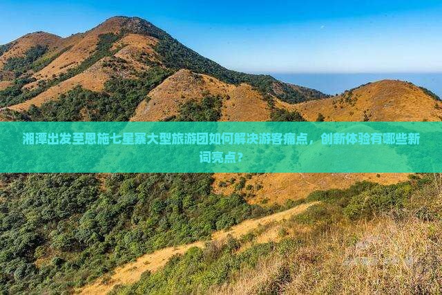 湘潭出发至恩施七星寨大型旅游团如何解决游客痛点，创新体验有哪些新词亮点？