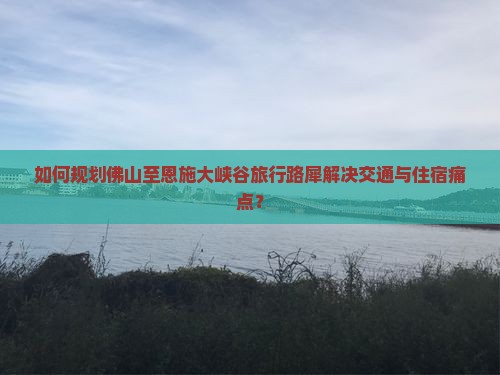如何规划佛山至恩施大峡谷旅行路犀解决交通与住宿痛点？