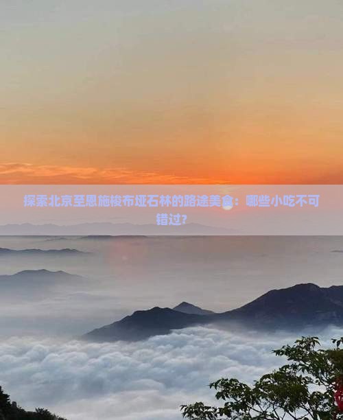 探索北京至恩施梭布垭石林的路途美食：哪些小吃不可错过？