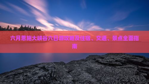 六月恩施大峡谷六日游攻略及住宿、交通、景点全面指南