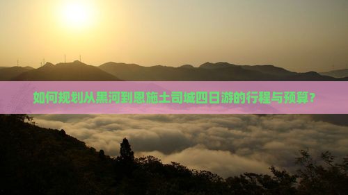 如何规划从黑河到恩施土司城四日游的行程与预算？