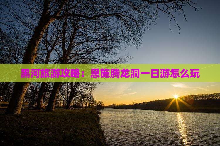 黑河去恩施腾龙洞哪里玩
