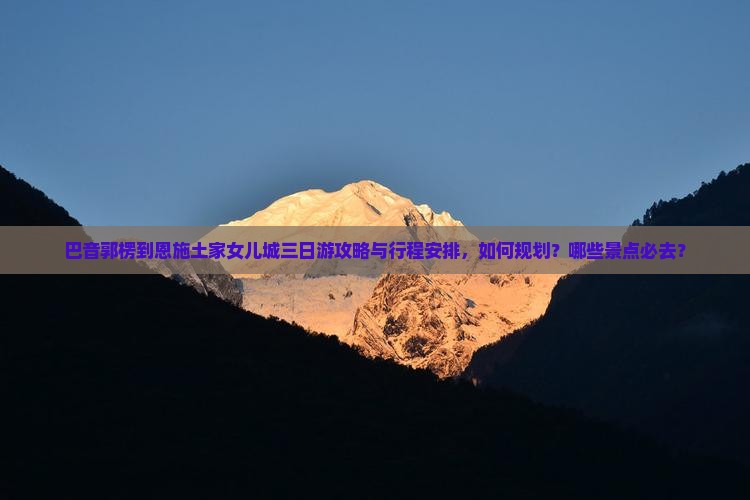 巴音郭楞到恩施土家女儿城三日游攻略与行程安排，如何规划？哪些景点必去？