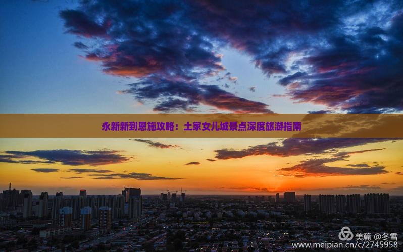 永新新到恩施攻略：土家女儿城景点深度旅游指南