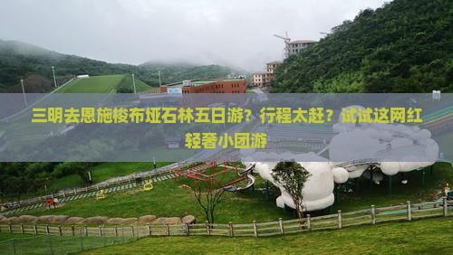 三明去恩施梭布垭石林五日游？行程太赶？试试这网红轻奢小团游