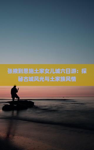 张掖到恩施土家女儿城六日游：探秘古城风光与土家族风情