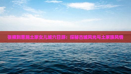 张掖到恩施土家女儿城六日游：探秘古城风光与土家族风情