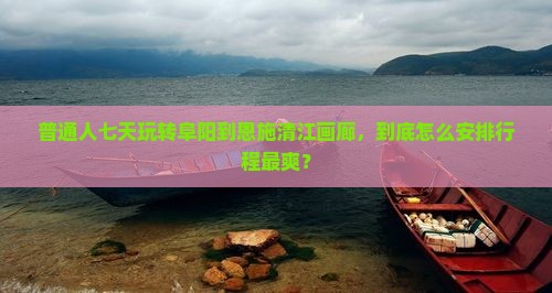 普通人七天玩转阜阳到恩施清江画廊，到底怎么安排行程最爽？