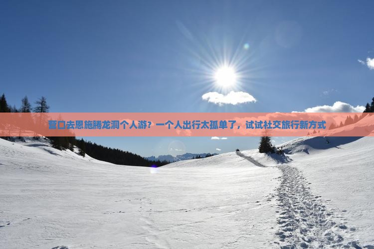 营口去恩施腾龙洞个人游？一个人出行太孤单了，试试社交旅行新方式
