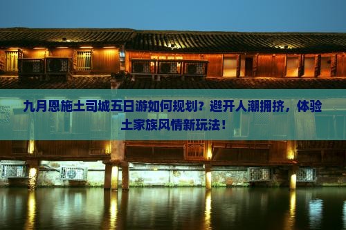九月恩施土司城五日游如何规划？避开人潮拥挤，体验土家族风情新玩法！