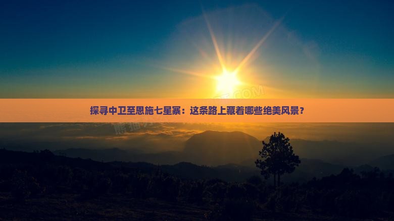 探寻中卫至恩施七星寨：这条路上藏着哪些绝美风景？