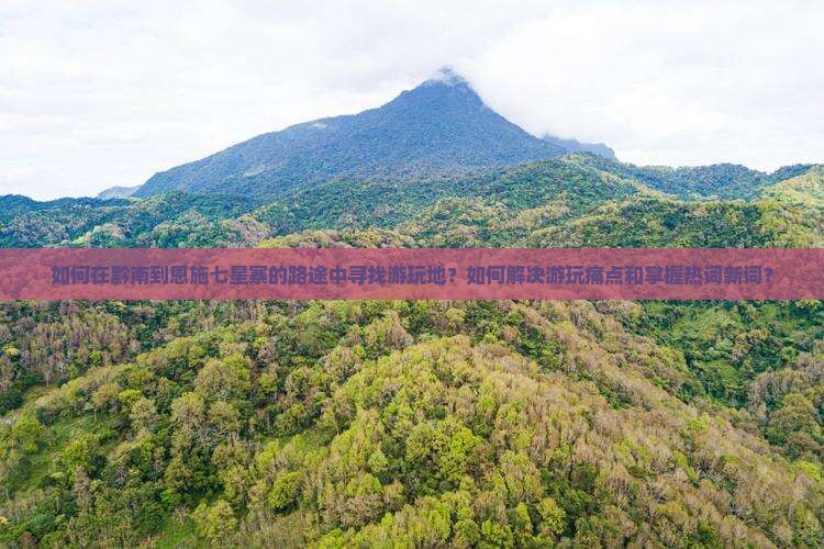 如何在黔南到恩施七星寨的路途中寻找游玩地？如何解决游玩痛点和掌握热词新词？