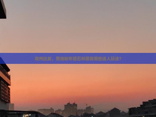 亳州出发，恩施梭布垭石林藏着哪些迷人玩法？
