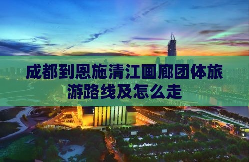 成都到恩施清江画廊团体旅游路线及怎么走