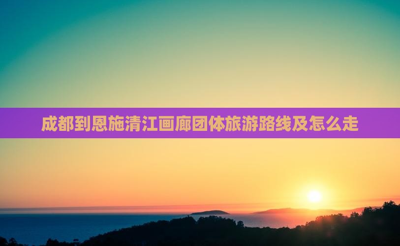 成都到恩施清江画廊团体旅游路线及怎么走