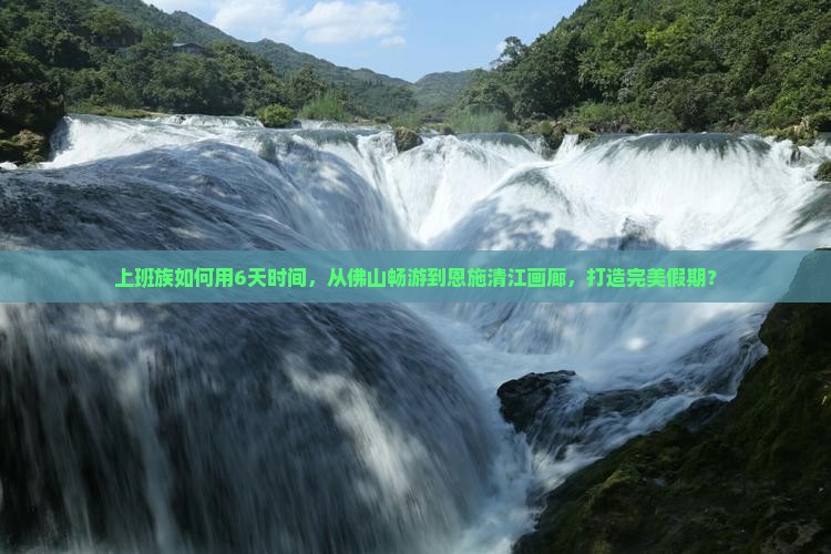 上班族如何用6天时间，从佛山畅游到恩施清江画廊，打造完美假期？