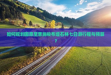 如何规划固原至恩施梭布垭石林七日游行程与预算？
